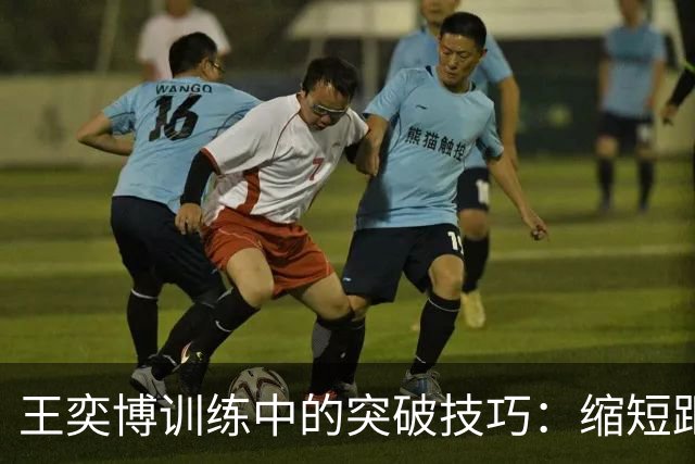 王奕博训练中的突破技巧：缩短距离，掌握致胜细节